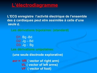 L’électrodiagramme

L’ECG enregistre l’activité électrique de l’ensemble
des ¢ cardiaques peut etre assimilée à celle d’une
seule ¢.
  Les dérivations bipolaires: (standard)

     D1: Bg -Bd
     D2: Jg – Bd
     D3: Jg - Bg
  Les dérivations unipolaires:
   (une seule électrode explorative)
   avr = VR ( vector of right arm)
         VL ( vector of left arms)
         VF ( vector of foot)
 