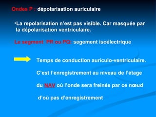 Ondes P : dépolarisation auriculaire

 •La repolarisation n’est pas visible. Car masquée par
  la dépolarisation ventriculaire.

 Le segment PR ou PQ: segement isoélectrique


          Temps de conduction auriculo-ventriculaire.

          C’est l’enregistrement au niveau de l’étage

          du NAV où l’onde sera freinée par ce nœud

          d’où pas d’enregistrement
 