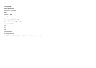 Electrophysiology
Scientific Basis of Vision
Ophthalmology Department
UPMC
September 3 2009
Lecture Outline
Overview of Visual Electrophysiology
Types of Clinical Visual Electrophysiology
Basic Neurophysiology
ERG
VEP
EOG
Clinical Application
Visual Electrophysiology
• Study of the electrical signals that occur in the visual system in response to a visual stimulus.
 