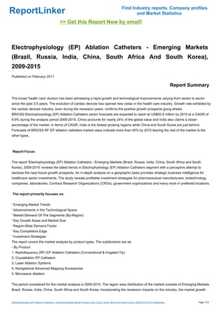 Find Industry reports, Company profiles
ReportLinker                                                                                                      and Market Statistics
                                               >> Get this Report Now by email!



Electrophysiology (EP) Ablation Catheters - Emerging Markets
(Brazil, Russia, India, China, South Africa And South Korea),
2009-2015
Published on February 2011

                                                                                                                                                         Report Summary

The broad 'health care' division has been witnessing a rapid growth and technological improvements varying from sector to sector
since the past 3-5 years. The evolution of cardiac devices has opened new vistas in the health care industry. Growth rate exhibited by
the cardiac devices industry, even during the recession years, confirms the positive growth prospects going ahead.
BRICSS Electrophysiology (EP) Ablation Catheters sector forecasts are expected to reach at US$60.9 million by 2015 at a CAGR of
8.9% during the analysis period 2009-2015. China accounts for nearly 24% of the global value and India also claims a closer
percentage of the market. In terms of CAGR, India is the fastest growing regions while China and South Korea are just behind.
Forecasts of BRICSS RF EP ablation catheters market value indicate more than 40% by 2015 leaving the rest of the market to the
other types.



Report Focus:


The report 'Electrophysiology (EP) Ablation Catheters - Emerging Markets (Brazil, Russia, India, China, South Africa and South
Korea), 2009-2015' reviews the latest trends in Electrophysiology (EP) Ablation Catheters segment with a perceptive attempt to
disclose the near-future growth prospects. An in-depth analysis on a geographic basis provides strategic business intelligence for
healthcare sector investments. The study reveals profitable investment strategies for pharmaceutical manufacturers, biotechnology
companies, laboratories, Contract Research Organizations (CROs), government organizations and many more in preferred locations.


The report primarily focuses on:


' Emerging Market Trends
' Advancements in the Technological Space
' Market Demand Of The Segments (By-Region)
' Key Growth Areas and Market Size
' Region-Wise Demand Factor
' Key Competitors Edge
' Investment Strategies
The report covers the market analysis by product types. The subdivisions are as:
- By Product
1. Radiofequency (RF) EP Ablation Catheters (Conventional & Irrigated-Tip)
2. Cryoablation EP Catheters
3. Laser Ablation Systems
4. Navigational Advanced Mapping Accessories
5. Microwave Ablation


The period considered for the market analysis is 2009-2015. The region wise distribution of the market consists of Emerging Markets
Brazil, Russia, India, China, South Africa and South Korea. Incorporating the recession impacts on the industry, the market growth


Electrophysiology (EP) Ablation Catheters - Emerging Markets (Brazil, Russia, India, China, South Africa And South Korea), 2009-2015 (From Slideshare)             Page 1/18
 