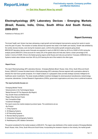 Find Industry reports, Company profiles
ReportLinker                                                                                                      and Market Statistics
                                              >> Get this Report Now by email!



Electrophysiology (EP) Laboratory Devices - Emerging Markets
(Brazil, Russia, India, China, South Africa And South Korea),
2009-2015
Published on February 2011

                                                                                                                                                         Report Summary

The broad 'health care' division has been witnessing a rapid growth and technological improvements varying from sector to sector
since the past 3-5 years. The evolution of cardiac devices has opened new vistas in the health care industry. Growth rate exhibited by
the cardiac devices industry, even during the recession years, confirms the positive growth prospects going ahead.
BRICSS EP laboratory devices sector forecasts are expected to reach at US$123.5 million by 2015 at a CAGR of 9.9% during the
analysis period 2009-2015. China accounts for nearly 23% of the global value and India also claims a closer percentage of the
market. In terms of CAGR, China is the fastest growing regions while Russia and India are just behind. Forecasts of BRICSS X-ray
Systems market value indicate more than 35% by 2015 leaving the rest of the market to the other types.



Report Focus:


The report 'Electrophysiology (EP) Laboratory Devices - Emerging Markets (Brazil, Russia, India, China, South Africa and South
Korea), 2009-2015' reviews the latest trends in Electrophysiology (EP) Laboratory Devices segment with a perceptive attempt to
disclose the near-future growth prospects. An in-depth analysis on a geographic basis provides strategic business intelligence for
healthcare sector investments. The study reveals profitable investment strategies for pharmaceutical manufacturers, biotechnology
companies, laboratories, Contract Research Organizations (CROs), government organizations and many more in preferred locations.


The report primarily focuses on:


' Emerging Market Trends
' Advancements in the Technological Space
' Market Demand Of The Segments (By-Region)
' Key Growth Areas and Market Size
' Region-Wise Demand Factor
' Key Competitors Edge
' Investment Strategies
The report covers the market analysis by product types. The subdivisions are as:
- By Product
1. X-Ray Systems
2. 3D Mapping Systems
3. EP Recording Systems
4. Remote Steering Systems
5. Intracardiac Echocardiography Systems
6. Radiofequency (RF) Ablation Generators


The period considered for the market analysis is 2009-2015. The region wise distribution of the market consists of Emerging Markets
Brazil, Russia, India, China, South Africa and South Korea. Incorporating the recession impacts on the industry, the market growth


Electrophysiology (EP) Laboratory Devices - Emerging Markets (Brazil, Russia, India, China, South Africa And South Korea), 2009-2015 (From Slideshare)             Page 1/18
 