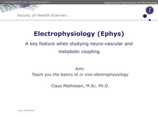 Electrophysiology (Ephys) 
A key feature when studying neuro-vascular and 
Claus Mathiesen 
Department of Neuroscience and Pharmacology 
metabolic coupling 
Aim: 
Teach you the basics of in vivo electrophysiology 
! 
Claus Mathiesen, M.Sc. Ph.D. 
 