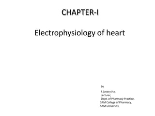 CHAPTER‐I
Electrophysiology of heart
by
J. Jayasutha,
Lecturer,
Dept. of Pharmacy Practice,
SRM College of Pharmacy,
SRM University
 