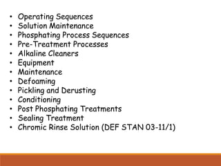 • Operating Sequences
• Solution Maintenance
• Phosphating Process Sequences
• Pre-Treatment Processes
• Alkaline Cleaners
• Equipment
• Maintenance
• Defoaming
• Pickling and Derusting
• Conditioning
• Post Phosphating Treatments
• Sealing Treatment
• Chromic Rinse Solution (DEF STAN 03-11/1)
 