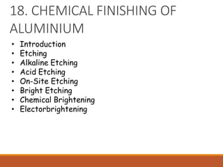 18. CHEMICAL FINISHING OF
ALUMINIUM
• Introduction
• Etching
• Alkaline Etching
• Acid Etching
• On-Site Etching
• Bright Etching
• Chemical Brightening
• Electorbrightening
 