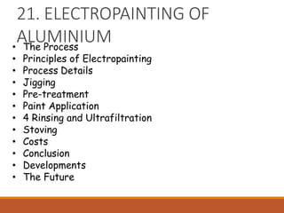 21. ELECTROPAINTING OF
ALUMINIUM
• The Process
• Principles of Electropainting
• Process Details
• Jigging
• Pre-treatment
• Paint Application
• 4 Rinsing and Ultrafiltration
• Stoving
• Costs
• Conclusion
• Developments
• The Future
 