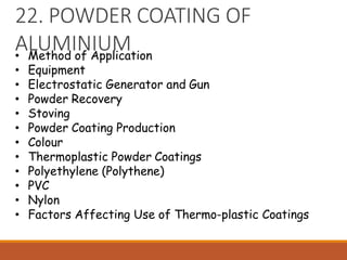 22. POWDER COATING OF
ALUMINIUM
• Method of Application
• Equipment
• Electrostatic Generator and Gun
• Powder Recovery
• Stoving
• Powder Coating Production
• Colour
• Thermoplastic Powder Coatings
• Polyethylene (Polythene)
• PVC
• Nylon
• Factors Affecting Use of Thermo-plastic Coatings
 
