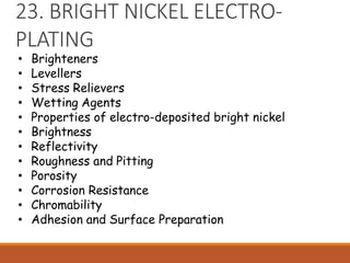 23. BRIGHT NICKEL ELECTRO-
PLATING
• Brighteners
• Levellers
• Stress Relievers
• Wetting Agents
• Properties of electro-deposited bright nickel
• Brightness
• Reflectivity
• Roughness and Pitting
• Porosity
• Corrosion Resistance
• Chromability
• Adhesion and Surface Preparation
 