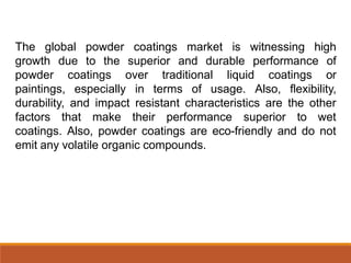 The global powder coatings market is witnessing high
growth due to the superior and durable performance of
powder coatings over traditional liquid coatings or
paintings, especially in terms of usage. Also, flexibility,
durability, and impact resistant characteristics are the other
factors that make their performance superior to wet
coatings. Also, powder coatings are eco-friendly and do not
emit any volatile organic compounds.
 