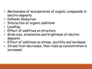 • Mechanisms of incorporation of organic compounds in
electro-deposits
• Cathodic Reduction
• Interaction of organic additions
• Levelling
• Effect of additives on structure
• Grain size, orientation and brightness of electro-
deposits
• Effect of additions on stress, ductility and hardness
• Stress first decreases, then rises as concentration is
increased.
 