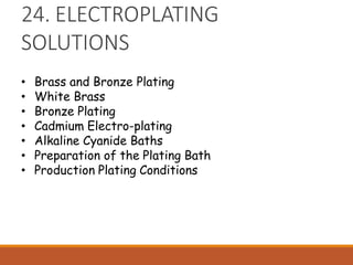 24. ELECTROPLATING
SOLUTIONS
• Brass and Bronze Plating
• White Brass
• Bronze Plating
• Cadmium Electro-plating
• Alkaline Cyanide Baths
• Preparation of the Plating Bath
• Production Plating Conditions
 