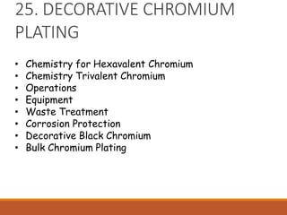 25. DECORATIVE CHROMIUM
PLATING
• Chemistry for Hexavalent Chromium
• Chemistry Trivalent Chromium
• Operations
• Equipment
• Waste Treatment
• Corrosion Protection
• Decorative Black Chromium
• Bulk Chromium Plating
 