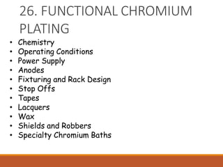 26. FUNCTIONAL CHROMIUM
PLATING
• Chemistry
• Operating Conditions
• Power Supply
• Anodes
• Fixturing and Rack Design
• Stop Offs
• Tapes
• Lacquers
• Wax
• Shields and Robbers
• Specialty Chromium Baths
 