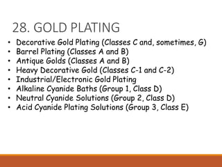 28. GOLD PLATING
• Decorative Gold Plating (Classes C and, sometimes, G)
• Barrel Plating (Classes A and B)
• Antique Golds (Classes A and B)
• Heavy Decorative Gold (Classes C-1 and C-2)
• Industrial/Electronic Gold Plating
• Alkaline Cyanide Baths (Group 1, Class D)
• Neutral Cyanide Solutions (Group 2, Class D)
• Acid Cyanide Plating Solutions (Group 3, Class E)
 
