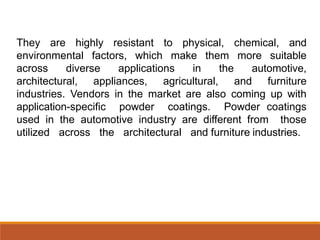 They are highly resistant to physical, chemical, and
environmental factors, which make them more suitable
across diverse applications in the automotive,
architectural, appliances, agricultural, and furniture
industries. Vendors in the market are also coming up with
application-specific powder coatings. Powder coatings
used in the automotive industry are different from those
utilized across the architectural and furniture industries.
 