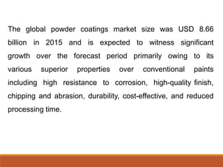 The global powder coatings market size was USD 8.66
billion in 2015 and is expected to witness significant
growth over the forecast period primarily owing to its
various superior properties over conventional paints
including high resistance to corrosion, high-quality finish,
chipping and abrasion, durability, cost-effective, and reduced
processing time.
 