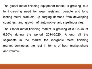 The global metal finishing equipment market is growing, due
to increasing need for wear resistant, durable and long
lasting metal products, up surging demand from developing
countries, and growth of automotive and steel industries.
The Global metal finishing market is growing at a CAGR of
6.50% during the period 2014-2020. Among all the
segments in the market the inorganic metal finishing
market dominates the rest in terms of both market share
and volume.
 