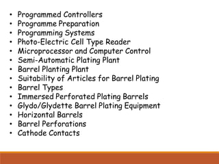 • Programmed Controllers
• Programme Preparation
• Programming Systems
• Photo-Electric Cell Type Reader
• Microprocessor and Computer Control
• Semi-Automatic Plating Plant
• Barrel Planting Plant
• Suitability of Articles for Barrel Plating
• Barrel Types
• Immersed Perforated Plating Barrels
• Glydo/Glydette Barrel Plating Equipment
• Horizontal Barrels
• Barrel Perforations
• Cathode Contacts
 