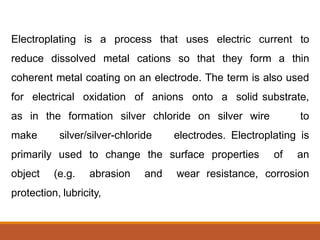 Electroplating is a process that uses electric current to
reduce dissolved metal cations so that they form a thin
coherent metal coating on an electrode. The term is also used
for electrical oxidation of anions onto a solid substrate,
as in the formation silver chloride on silver wire to
make silver/silver-chloride electrodes. Electroplating is
primarily used to change the surface properties of an
object (e.g. abrasion and wear resistance, corrosion
protection, lubricity,
 