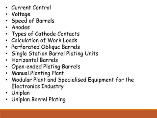 • Current Control
• Voltage
• Speed of Barrels
• Anodes
• Types of Cathode Contacts
• Calculation of Work Loads
• Perforated Obliquc Barrels
• Single Station Barrel Plating Units
• Horizontal Barrels
• Open-ended Plating Barrels
• Manual Planting Plant
• Modular Plant and Specialised Equipment for the
Electronics Industry
• Uniplan
• Uniplan Barrel Plating
 