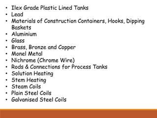 • Ilex Grade Plastic Lined Tanks
• Lead
• Materials of Construction Containers, Hooks, Dipping
Baskets
• Aluminium
• Glass
• Brass, Bronze and Copper
• Monel Metal
• Nichrome (Chrome Wire)
• Rods & Connections for Process Tanks
• Solution Heating
• Stem Heating
• Steam Coils
• Plain Steel Coils
• Galvanised Steel Coils
 
