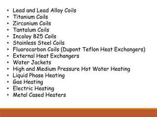 • Lead and Lead Alloy Coils
• Titanium Coils
• Zirconium Coils
• Tantalum Coils
• Incoloy 825 Coils
• Stainless Steel Coils
• Fluorocarbon Coils (Dupont Teflon Heat Exchangers)
• External Heat Exchangers
• Water Jackets
• High and Medium Pressure Hot Water Heating
• Liquid Phase Heating
• Gas Heating
• Electric Heating
• Metal Cased Heaters
 