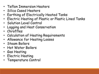 • Teflon Immersion Heaters
• Silica Cased Heaters
• Earthing of Electrically Heated Tanks
• Electric Heating of Plastic or Plastic Lined Tanks
• Solution Level Control
• Lagging and Heat Conservation
• Chroffles
• Calculation of Heating Requirements
• Allowance for Heating Losses
• Steam Boilers
• Hot Water Boilers
• Gas Heating
• Electric Heating
• Temperature Control
 