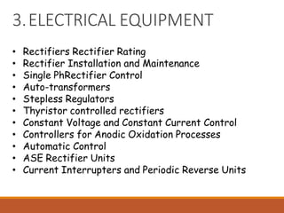3.ELECTRICAL EQUIPMENT
• Rectifiers Rectifier Rating
• Rectifier Installation and Maintenance
• Single PhRectifier Control
• Auto-transformers
• Stepless Regulators
• Thyristor controlled rectifiers
• Constant Voltage and Constant Current Control
• Controllers for Anodic Oxidation Processes
• Automatic Control
• ASE Rectifier Units
• Current Interrupters and Periodic Reverse Units
 