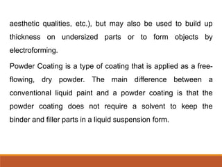 aesthetic qualities, etc.), but may also be used to build up
thickness on undersized parts or to form objects by
electroforming.
Powder Coating is a type of coating that is applied as a free-
flowing, dry powder. The main difference between a
conventional liquid paint and a powder coating is that the
powder coating does not require a solvent to keep the
binder and filler parts in a liquid suspension form.
 