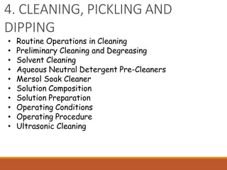 4. CLEANING, PICKLING AND
DIPPING
• Routine Operations in Cleaning
• Preliminary Cleaning and Degreasing
• Solvent Cleaning
• Aqueous Neutral Detergent Pre-Cleaners
• Mersol Soak Cleaner
• Solution Composition
• Solution Preparation
• Operating Conditions
• Operating Procedure
• Ultrasonic Cleaning
 