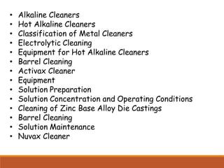 • Alkaline Cleaners
• Hot Alkaline Cleaners
• Classification of Metal Cleaners
• Electrolytic Cleaning
• Equipment for Hot Alkaline Cleaners
• Barrel Cleaning
• Activax Cleaner
• Equipment
• Solution Preparation
• Solution Concentration and Operating Conditions
• Cleaning of Zinc Base Alloy Die Castings
• Barrel Cleaning
• Solution Maintenance
• Nuvax Cleaner
 