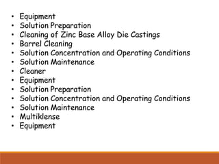 • Equipment
• Solution Preparation
• Cleaning of Zinc Base Alloy Die Castings
• Barrel Cleaning
• Solution Concentration and Operating Conditions
• Solution Maintenance
• Cleaner
• Equipment
• Solution Preparation
• Solution Concentration and Operating Conditions
• Solution Maintenance
• Multiklense
• Equipment
 