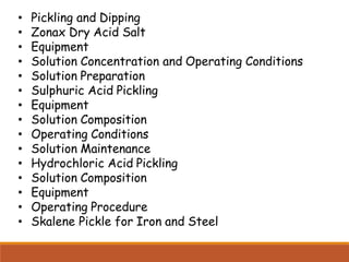 • Pickling and Dipping
• Zonax Dry Acid Salt
• Equipment
• Solution Concentration and Operating Conditions
• Solution Preparation
• Sulphuric Acid Pickling
• Equipment
• Solution Composition
• Operating Conditions
• Solution Maintenance
• Hydrochloric Acid Pickling
• Solution Composition
• Equipment
• Operating Procedure
• Skalene Pickle for Iron and Steel
 