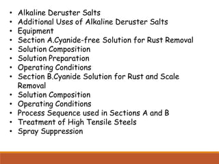 • Alkaline Deruster Salts
• Additional Uses of Alkaline Deruster Salts
• Equipment
• Section A.Cyanide-free Solution for Rust Removal
• Solution Composition
• Solution Preparation
• Operating Conditions
• Section B.Cyanide Solution for Rust and Scale
Removal
• Solution Composition
• Operating Conditions
• Process Sequence used in Sections A and B
• Treatment of High Tensile Steels
• Spray Suppression
 