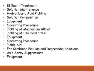 • Effluent Treatment
• Solution Maintenance
• Hydrofluoric Acid Pickling
• Solution Composition
• Equipment
• Operating Procedure
• Pickling of Magnesium Alloys
• Pickling of Stainless Steel
• Equipment
• Operating Procedure
• Pickle Aid
• For Combined Pickling and Degreasing Solutions
• As a Spray Suppressant
• Equipment
 