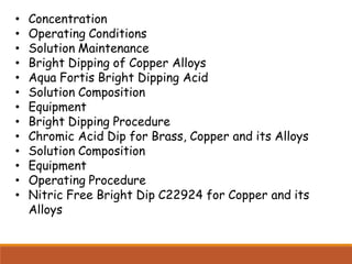 • Concentration
• Operating Conditions
• Solution Maintenance
• Bright Dipping of Copper Alloys
• Aqua Fortis Bright Dipping Acid
• Solution Composition
• Equipment
• Bright Dipping Procedure
• Chromic Acid Dip for Brass, Copper and its Alloys
• Solution Composition
• Equipment
• Operating Procedure
• Nitric Free Bright Dip C22924 for Copper and its
Alloys
 