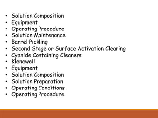 • Solution Composition
• Equipment
• Operating Procedure
• Solution Maintenance
• Barrel Pickling
• Second Stage or Surface Activation Cleaning
• Cyanide Containing Cleaners
• Klenewell
• Equipment
• Solution Composition
• Solution Preparation
• Operating Conditions
• Operating Procedure
 