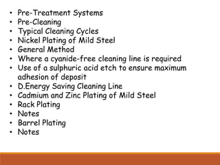 • Pre-Treatment Systems
• Pre-Cleaning
• Typical Cleaning Cycles
• Nickel Plating of Mild Steel
• General Method
• Where a cyanide-free cleaning line is required
• Use of a sulphuric acid etch to ensure maximum
adhesion of deposit
• D.Energy Saving Cleaning Line
• Cadmium and Zinc Plating of Mild Steel
• Rack Plating
• Notes
• Barrel Plating
• Notes
 