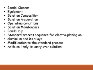 • Bondal Cleaner
• Equipment
• Solution Composition
• Solution Preparation
• Operating conditions
• Solution Maintenance
• Bondal Dip
• Standard process sequence for electro-plating on
• aluminium and its alloys
• Modification to the standard process
• Articles likely to carry over solution
 