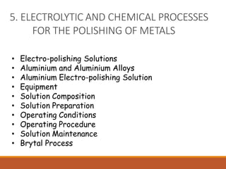 5. ELECTROLYTIC AND CHEMICAL PROCESSES
FOR THE POLISHING OF METALS
• Electro-polishing Solutions
• Aluminium and Aluminium Alloys
• Aluminium Electro-polishing Solution
• Equipment
• Solution Composition
• Solution Preparation
• Operating Conditions
• Operating Procedure
• Solution Maintenance
• Brytal Process
 