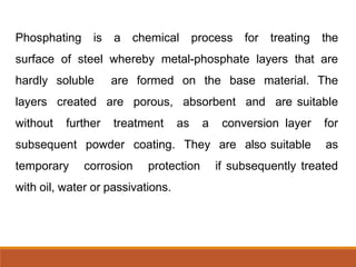 Phosphating is a chemical process for treating the
surface of steel whereby metal-phosphate layers that are
hardly soluble are formed on the base material. The
layers created are porous, absorbent and are suitable
without further treatment as a conversion layer for
subsequent powder coating. They are also suitable as
temporary corrosion protection if subsequently treated
with oil, water or passivations.
 