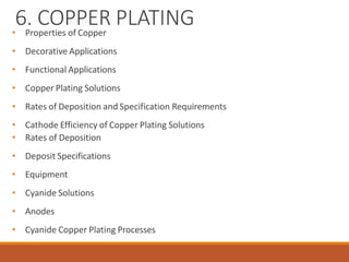 6. COPPER PLATING
• Properties of Copper
• Decorative Applications
• Functional Applications
• Copper Plating Solutions
• Rates of Deposition and Specification Requirements
• Cathode Efficiency of Copper Plating Solutions
• Rates of Deposition
• Deposit Specifications
• Equipment
• Cyanide Solutions
• Anodes
• Cyanide Copper Plating Processes
 