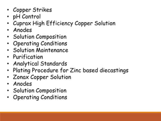 • Copper Strikes
• pH Control
• Cuprax High Efficiency Copper Solution
• Anodes
• Solution Composition
• Operating Conditions
• Solution Maintenance
• Purification
• Analytical Standards
• Plating Procedure for Zinc based diecastings
• Zonax Copper Solution
• Anodes
• Solution Composition
• Operating Conditions
 