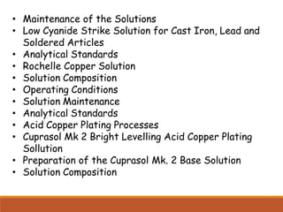 • Maintenance of the Solutions
• Low Cyanide Strike Solution for Cast Iron, Lead and
Soldered Articles
• Analytical Standards
• Rochelle Copper Solution
• Solution Composition
• Operating Conditions
• Solution Maintenance
• Analytical Standards
• Acid Copper Plating Processes
• Cuprasol Mk 2 Bright Levelling Acid Copper Plating
Sollution
• Preparation of the Cuprasol Mk. 2 Base Solution
• Solution Composition
 