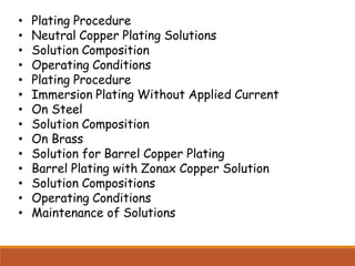 • Plating Procedure
• Neutral Copper Plating Solutions
• Solution Composition
• Operating Conditions
• Plating Procedure
• Immersion Plating Without Applied Current
• On Steel
• Solution Composition
• On Brass
• Solution for Barrel Copper Plating
• Barrel Plating with Zonax Copper Solution
• Solution Compositions
• Operating Conditions
• Maintenance of Solutions
 