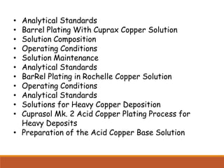 • Analytical Standards
• Barrel Plating With Cuprax Copper Solution
• Solution Composition
• Operating Conditions
• Solution Maintenance
• Analytical Standards
• BarRel Plating in Rochelle Copper Solution
• Operating Conditions
• Analytical Standards
• Solutions for Heavy Copper Deposition
• Cuprasol Mk. 2 Acid Copper Plating Process for
Heavy Deposits
• Preparation of the Acid Copper Base Solution
 