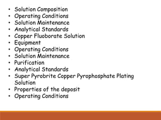• Solution Composition
• Operating Conditions
• Solution Maintenance
• Analytical Standards
• Copper Fluoborate Solution
• Equipment
• Operating Conditions
• Solution Maintenance
• Purification
• Analytical Standards
• Super Pyrobrite Copper Pyrophosphate Plating
Solution
• Properties of the deposit
• Operating Conditions
 