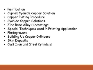 • Purification
• Cuprax Cyanide Copper Solution
• Copper Plating Procedure
• Cyanide Copper Solutions
• Zinc Base Alloy Diecastings
• Special Techniques used in Printing Application
• Photogravure
• Building Up Copper Cylinders
• Skin Deposits
• Cast Iron and Steel Cylinders
 