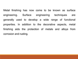 Metal finishing has now come to be known as surface
engineering. Surface engineering techniques are
generally used to develop a wide range of functional
properties. In addition to the decorative aspects, metal
finishing aids the protection of metals and alloys from
corrosion and rusting.
 