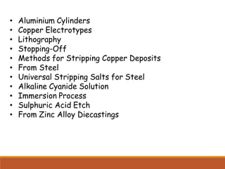 • Aluminium Cylinders
• Copper Electrotypes
• Lithography
• Stopping-Off
• Methods for Stripping Copper Deposits
• From Steel
• Universal Stripping Salts for Steel
• Alkaline Cyanide Solution
• Immersion Process
• Sulphuric Acid Etch
• From Zinc Alloy Diecastings
 